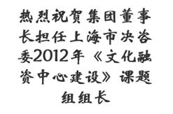 热烈祝贺集团董事长担任上海市决咨委2012年《文化融资中心建设》课题组组长