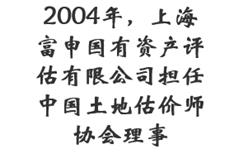 2004年，上海富申国有资产评估有限公司担任中国土地估价师协会理事